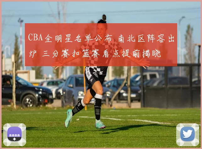 CBA全明星名单公布 南北区阵容出炉 三分赛扣篮赛看点提前揭晓