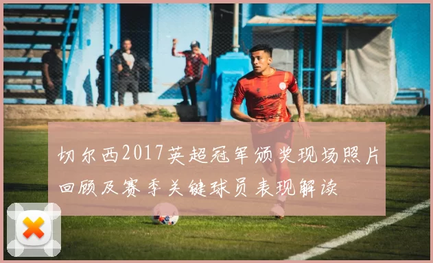 切尔西2017英超冠军颁奖现场照片回顾及赛季关键球员表现解读