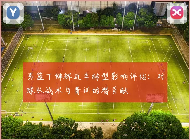 男篮丁锦辉近年转型影响评估:对球队战术与青训的潜贡献