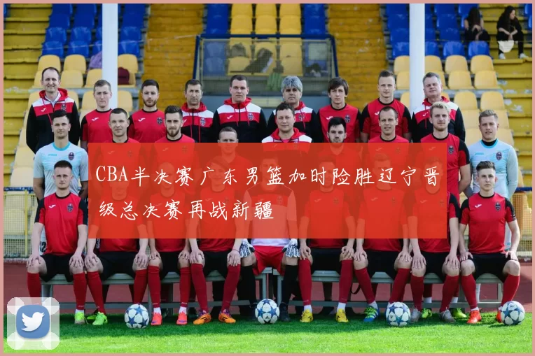 CBA半决赛广东男篮加时险胜辽宁晋级总决赛再战新疆