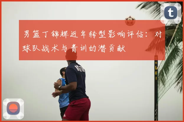 男篮丁锦辉近年转型影响评估:对球队战术与青训的潜贡献