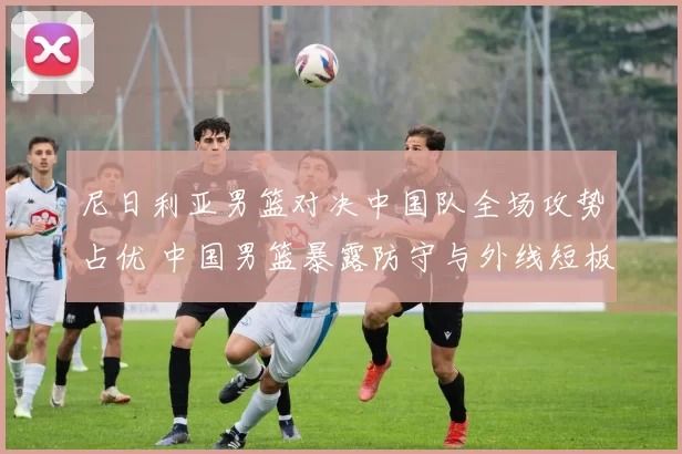 尼日利亚男篮对决中国队全场攻势占优 中国男篮暴露防守与外线短板