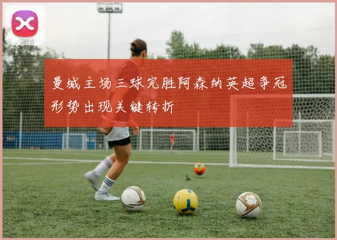 曼城主场三球完胜阿森纳英超争冠形势出现关键转折