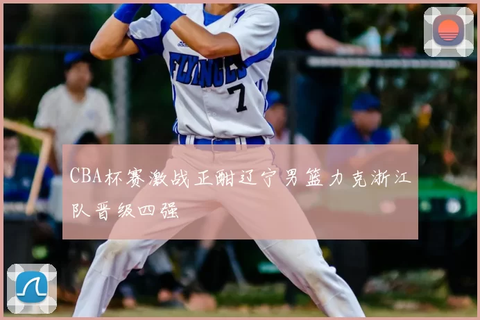 CBA杯赛激战正酣辽宁男篮力克浙江队晋级四强