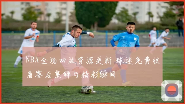 NBA全场回放资源更新 球迷免费收看赛后集锦与精彩瞬间