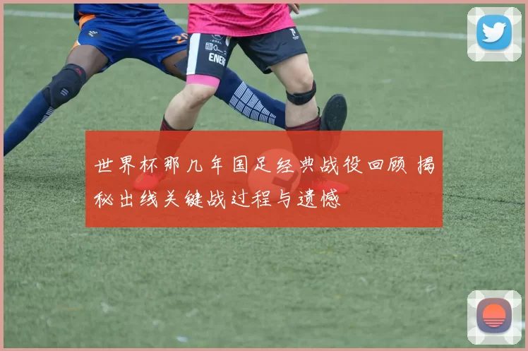 世界杯那几年国足经典战役回顾 揭秘出线关键战过程与遗憾