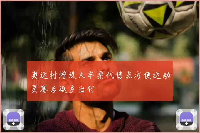 奥运村增设火车票代售点方便运动员赛后返乡出行