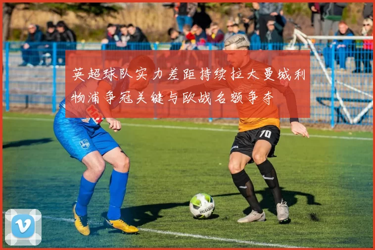 英超球队实力差距持续拉大曼城利物浦争冠关键与欧战名额争夺