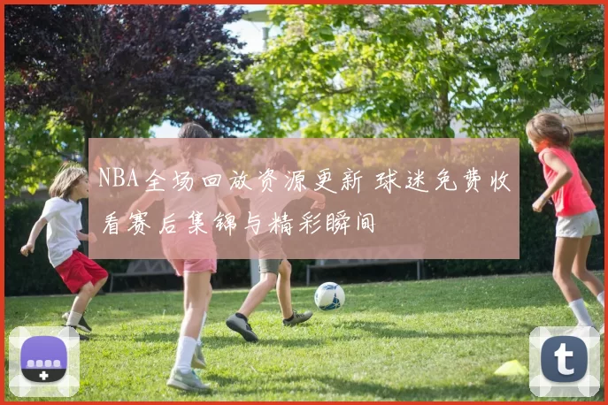 NBA全场回放资源更新 球迷免费收看赛后集锦与精彩瞬间