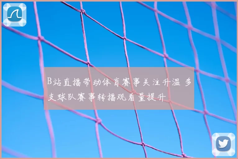 B站直播带动体育赛事关注升温 多支球队赛事转播观看量提升