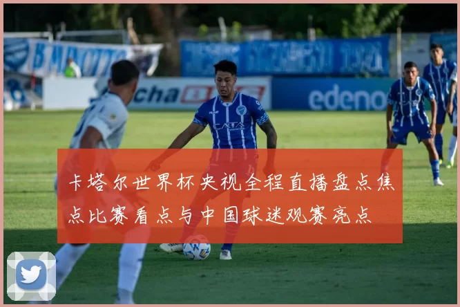 卡塔尔世界杯央视全程直播盘点焦点比赛看点与中国球迷观赛亮点