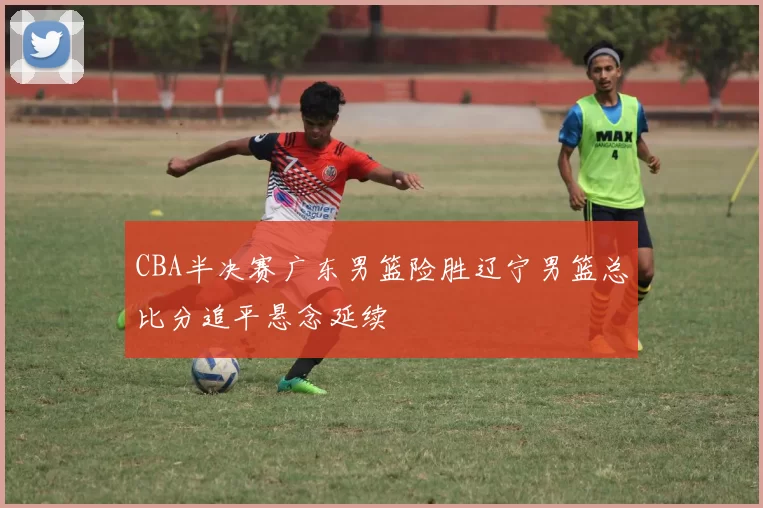 CBA半决赛广东男篮险胜辽宁男篮总比分追平悬念延续