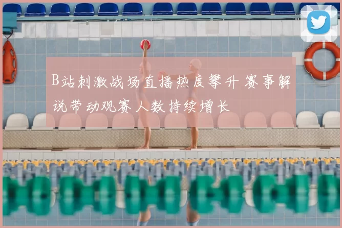 B站刺激战场直播热度攀升 赛事解说带动观赛人数持续增长
