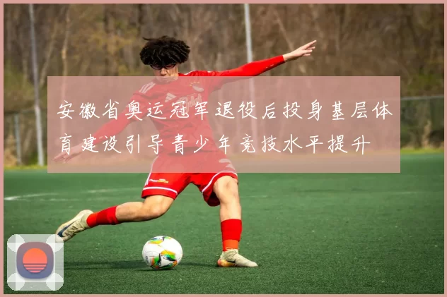 安徽省奥运冠军退役后投身基层体育建设引导青少年竞技水平提升