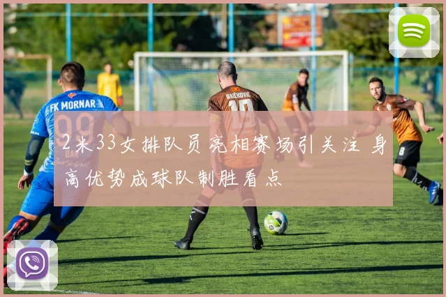 2米33女排队员亮相赛场引关注 身高优势成球队制胜看点