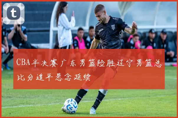 CBA半决赛广东男篮险胜辽宁男篮总比分追平悬念延续