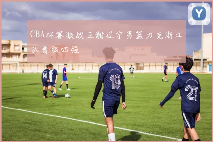 CBA杯赛激战正酣辽宁男篮力克浙江队晋级四强