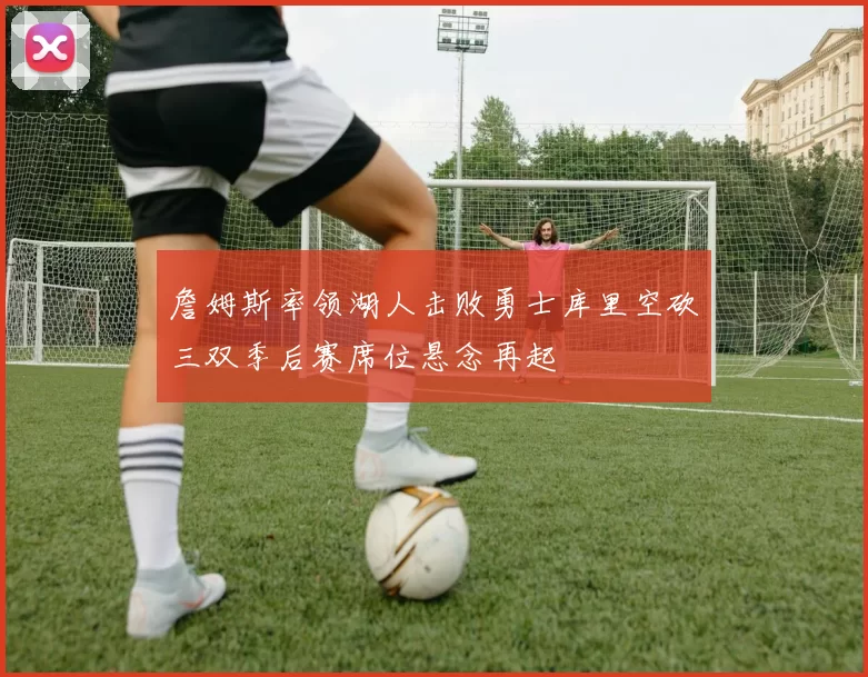 詹姆斯率领湖人击败勇士库里空砍三双季后赛席位悬念再起