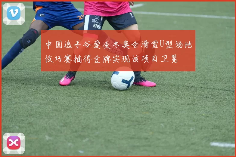 中国选手谷爱凌冬奥会滑雪U型场地技巧赛摘得金牌实现该项目卫冕