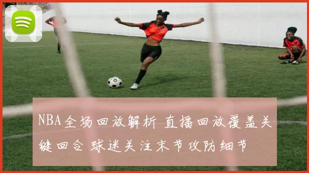 NBA全场回放解析 直播回放覆盖关键回合 球迷关注末节攻防细节