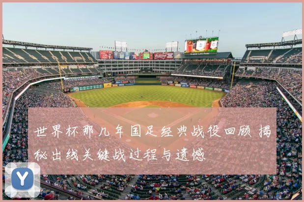 世界杯那几年国足经典战役回顾 揭秘出线关键战过程与遗憾