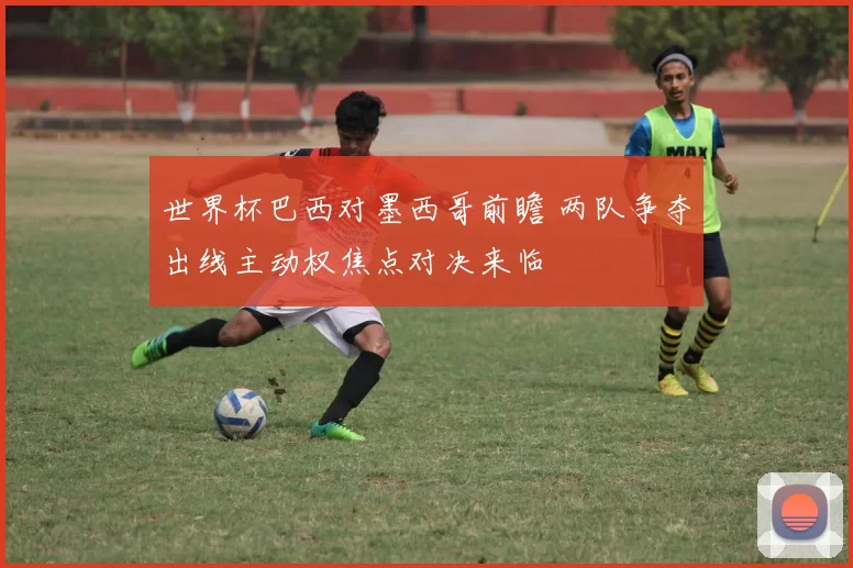 世界杯巴西对墨西哥前瞻 两队争夺出线主动权焦点对决来临