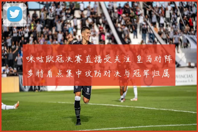 咪咕欧冠决赛直播受关注 皇马对阵多特看点集中攻防对决与冠军归属