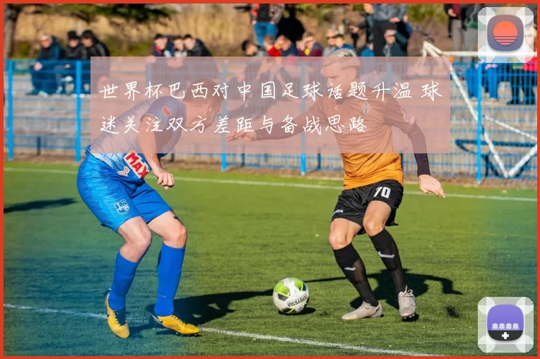 世界杯巴西对中国足球话题升温 球迷关注双方差距与备战思路