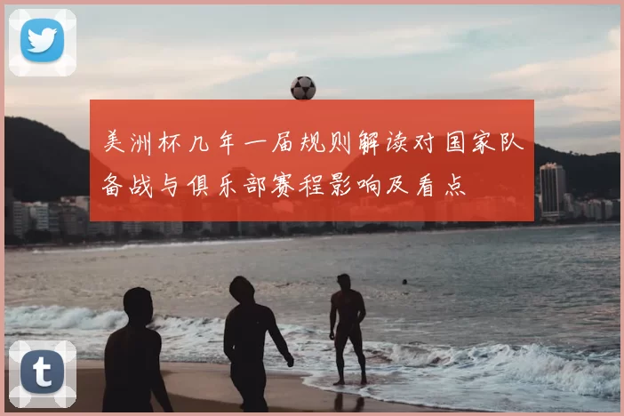 美洲杯几年一届规则解读对国家队备战与俱乐部赛程影响及看点