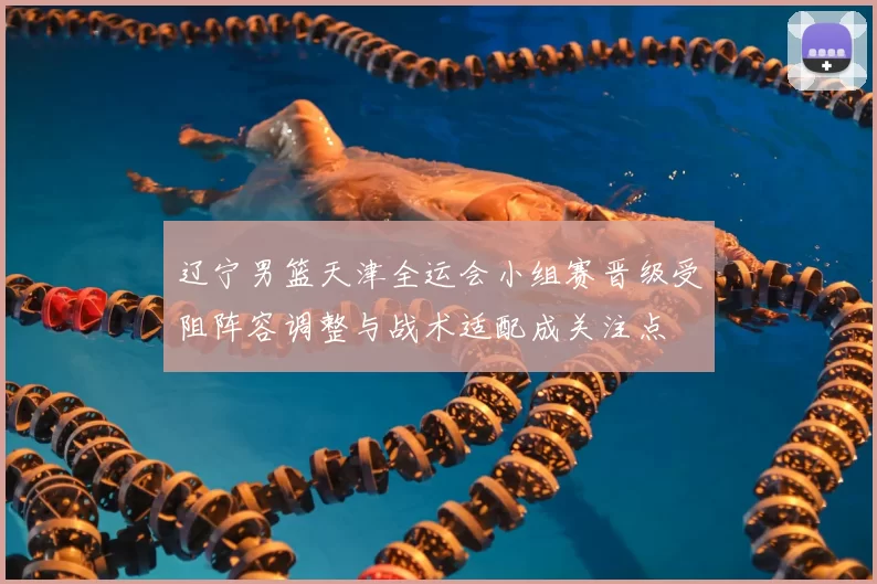 辽宁男篮天津全运会小组赛晋级受阻阵容调整与战术适配成关注点