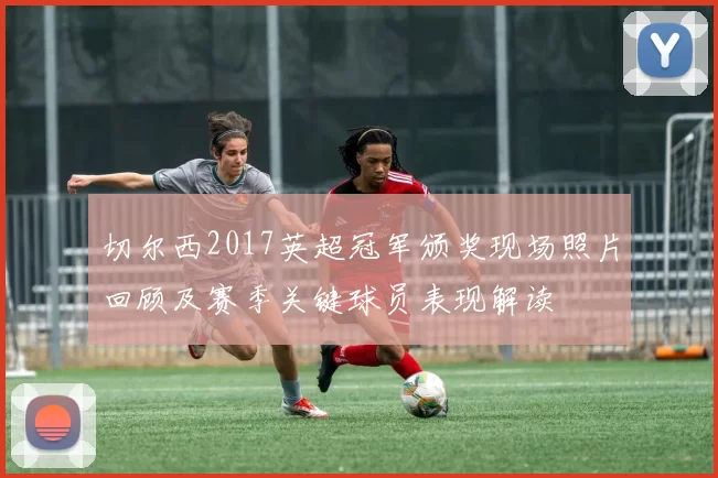 切尔西2017英超冠军颁奖现场照片回顾及赛季关键球员表现解读