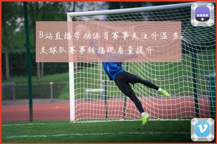 B站直播带动体育赛事关注升温 多支球队赛事转播观看量提升
