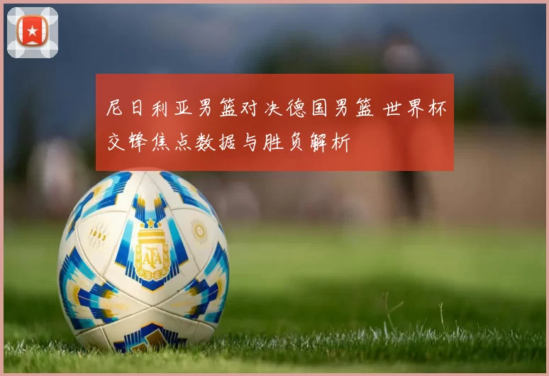 尼日利亚男篮对决德国男篮 世界杯交锋焦点数据与胜负解析