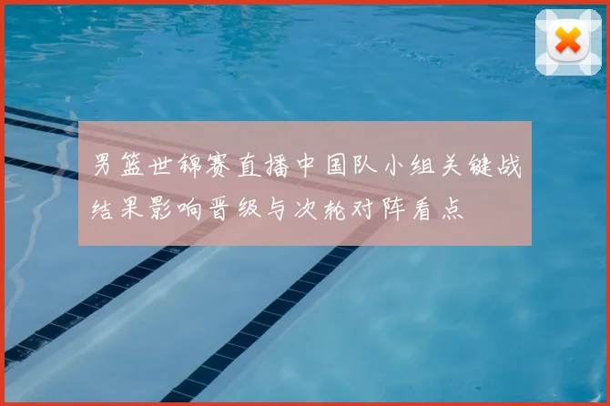 男篮世锦赛直播中国队小组关键战结果影响晋级与次轮对阵看点