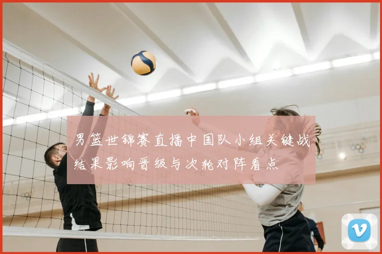 男篮世锦赛直播中国队小组关键战结果影响晋级与次轮对阵看点