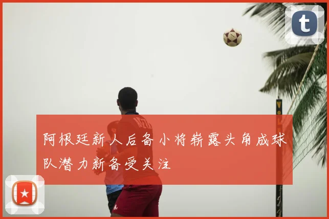 阿根廷新人后备小将崭露头角成球队潜力新备受关注