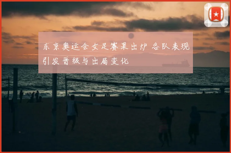 东京奥运会女足赛果出炉 各队表现引发晋级与出局变化